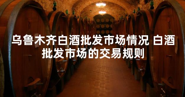 乌鲁木齐白酒批发市场情况 白酒批发市场的交易规则